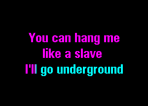 You can hang me

like a slave
I'll go underground
