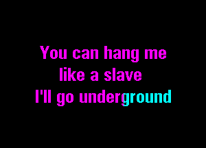 You can hang me

like a slave
I'll go underground