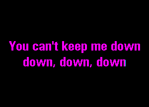 You can't keep me down

down, down, down