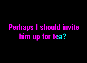 Perhaps I should invite

him up for tea?
