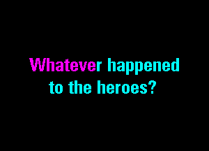 Whatever happened

to the heroes?