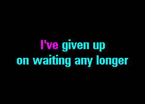 I've given up

on waiting any longer