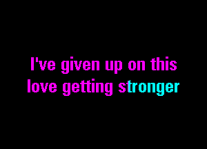 I've given up on this

love getting stronger