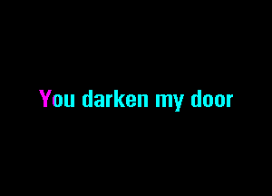 You darken my door