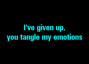 I've given up.

you tangle my emotions