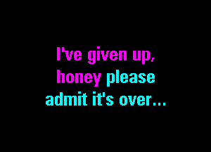 I've given up,

honey please
admit it's over...