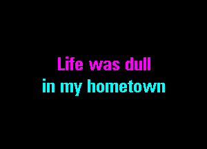 Life was dull

in my hometown