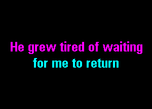 He grew tired of waiting

for me to return