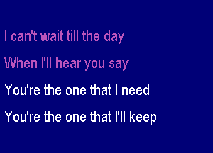 You're the one that I need

You're the one that I'll keep