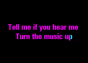 Tell me if you hear me

Turn the music up