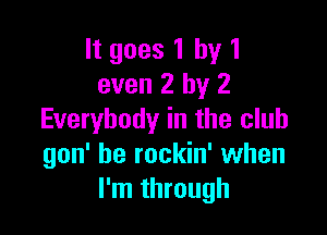 It goes 1 by 1
even 2 by 2

Everybody in the club
gon' be rockin' when
I'm through