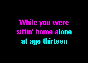 While you were

sittin' home alone
at age thirteen