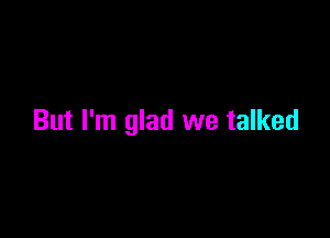 But I'm glad we talked