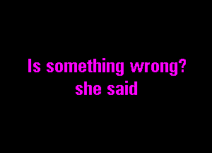 Is something wrong?

she said