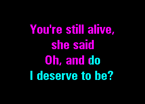 You're still alive,
she said

Oh, and do
I deserve to he?