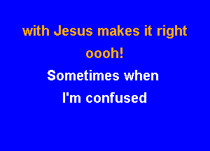 with Jesus makes it right
oooh!

Sometimes when
I'm confused