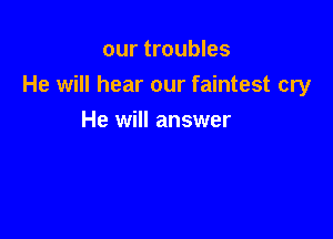 our troubles
He will hear our faintest cry

He will answer