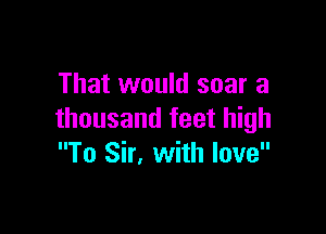 That would soar a

thousand feet high
To Sir, with love