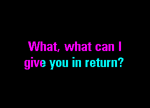 What, what can I

give you in return?