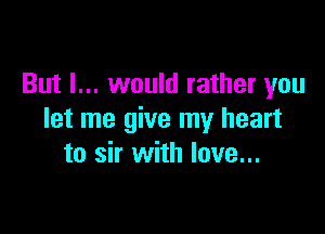 But I... would rather you

let me give my heart
to sir with love...