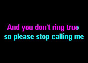 And you don't ring true

so please stop calling me