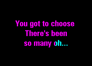 You got to choose

There's been
so many oh...