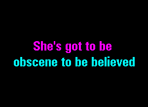 She's got to be

obscene to he believed