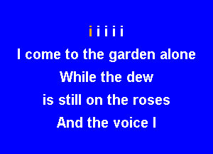 I come to the garden alone
While the dew

is still on the roses
And the voice I