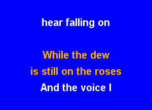 hear falling on

While the dew
is still on the roses
And the voice I