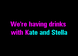 We're having drinks

with Kate and Stella