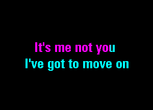 It's me not you

I've got to move on