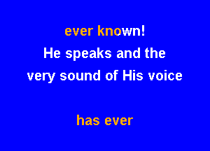 ever known!
He speaks and the

very sound of His voice

has ever