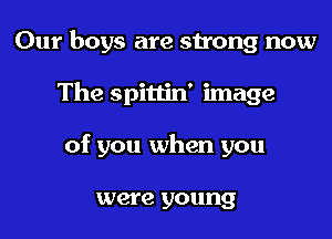 Our boys are strong now
The spittin' image
of you when you

were young