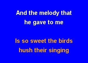 And the melody that
he gave to me

Is so sweet the birds

hush their singing