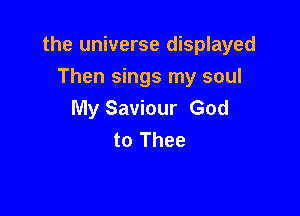 the universe displayed

Then sings my soul
My Saviour God
to Thee