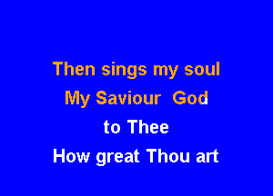 Then sings my soul

My Saviour God
to Thee
How great Thou art