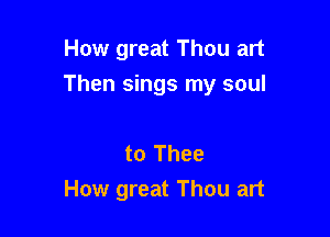 How great Thou art

Then sings my soul

to Thee
How great Thou art