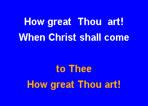 How great Thou art!
When Christ shall come

to Thee
How great Thou art!