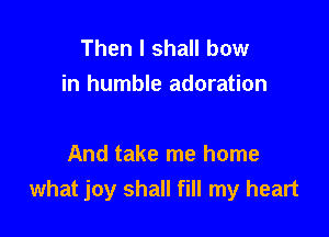 Then I shall bow
in humble adoration

And take me home
what joy shall fill my heart
