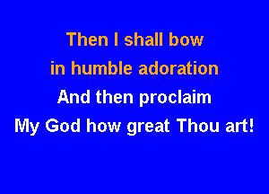 Then I shall bow
in humble adoration

And then proclaim
My God how great Thou art!