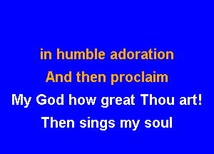 in humble adoration
And then proclaim
My God how great Thou art!

Then sings my soul
