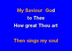 My Saviour God
to Thee
How great Thou art

Then sings my soul