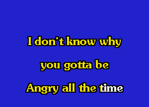 I don't know why

you gotta be

Angry all the time