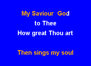 My Saviour God
to Thee
How great Thou art

Then sings my soul