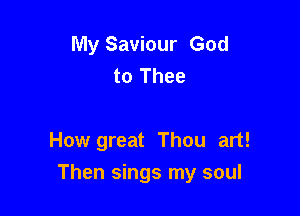 My Saviour God
to Thee

How great Thou art!

Then sings my soul