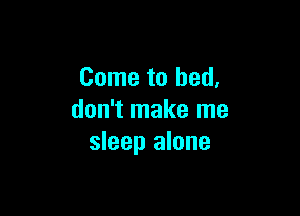 Come to bed,

don't make me
sleep alone