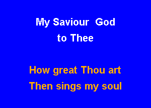 My Saviour God
to Thee

How great Thou art

Then sings my soul