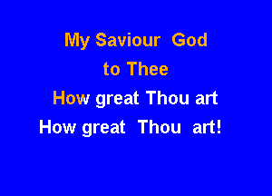 My Saviour God
to Thee

How great Thou art
How great Thou art!
