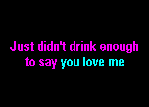 Just didn't drink enough

to say you love me