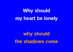 Why should
my heart be lonely

why should
the shadows come